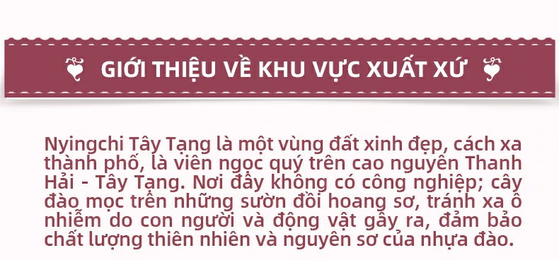 Giới thiệu về khu vực xuất xứ: Nyingchi Tây Tạng là một vùng đất xinh đẹp, cách xa thành phố, là viên ngọc quý trên cao nguyên Thanh Hải - Tây Tạng. Nơi đây không có công nghiệp; cây đào mọc trên những sườn đồi hoang sơ, tránh xa ô nhiễm do con người và động vật gây ra, đảm bảo chất lượng thiên nhiên và nguyên sơ của nhựa đào.