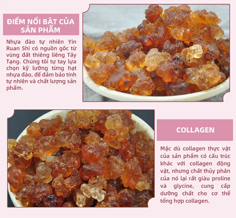 Điểm nổi bật của sản phẩm:Nhựa đào tự nhiên Yin Ruan Shi có nguồn gốc từ vùng đất thiêng liêng Tây Tạng. Chúng tôi tự tay lựa chọn kỹ lưỡng từng hạt nhựa đào, để đảm bảo tính tự nhiên và chất lượng sản phẩm. Collagen:Mặc dù collagen thực vật của sản phẩm có cấu trúc khác với collagen động vật, nhưng chất thủy phân của nó lại rất giàu proline và glycine, cung cấp dưỡng chất cho cơ thể tổng hợp collagen.